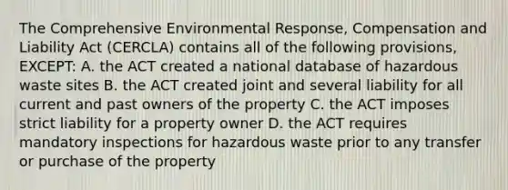 The Comprehensive Environmental Response, Compensation and Liability Act (CERCLA) contains all of the following provisions, EXCEPT: A. the ACT created a national database of hazardous waste sites B. the ACT created joint and several liability for all current and past owners of the property C. the ACT imposes strict liability for a property owner D. the ACT requires mandatory inspections for hazardous waste prior to any transfer or purchase of the property