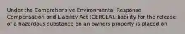 Under the Comprehensive Environmental Response Compensation and Liability Act (CERCLA), liability for the release of a hazardous substance on an owners property is placed on