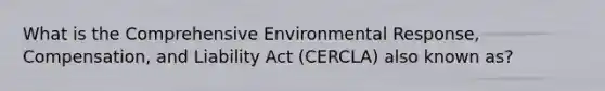 What is the Comprehensive Environmental Response, Compensation, and Liability Act (CERCLA) also known as?