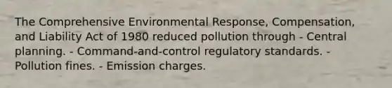 The Comprehensive Environmental Response, Compensation, and Liability Act of 1980 reduced pollution through - Central planning. - Command-and-control regulatory standards. - Pollution fines. - Emission charges.