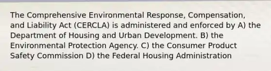 The Comprehensive Environmental Response, Compensation, and Liability Act (CERCLA) is administered and enforced by A) the Department of Housing and Urban Development. B) the Environmental Protection Agency. C) the Consumer Product Safety Commission D) the Federal Housing Administration