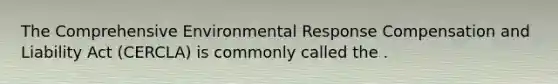 The Comprehensive Environmental Response Compensation and Liability Act (CERCLA) is commonly called the .