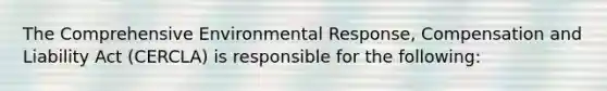 The Comprehensive Environmental Response, Compensation and Liability Act (CERCLA) is responsible for the following: