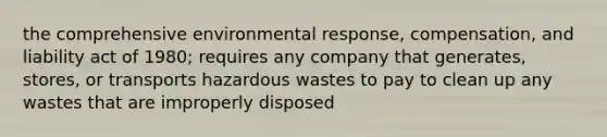 the comprehensive environmental response, compensation, and liability act of 1980; requires any company that generates, stores, or transports hazardous wastes to pay to clean up any wastes that are improperly disposed