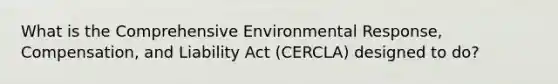 What is the Comprehensive Environmental Response, Compensation, and Liability Act (CERCLA) designed to do?