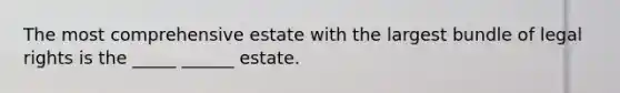 The most comprehensive estate with the largest bundle of legal rights is the _____ ______ estate.