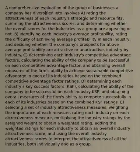 A comprehensive evaluation of the group of businesses a company has diversified into involves A) rating the attractiveness of each industry's strategic and resource fits, summing the attractiveness scores, and determining whether the overall scores for the industries as a group are appealing or not. B) identifying each industry's average profitability, rating the difficulty of achieving average profitability in each industry, and deciding whether the company's prospects for above-average profitability are attractive or unattractive, industry by industry. C) determining each industry's competitive advantage factors, calculating the ability of the company to be successful on each competitive advantage factor, and obtaining overall measures of the firm's ability to achieve sustainable competitive advantage in each of its industries based on the combined competitive advantage factor ratings. D) determining each industry's key success factors (KSF), calculating the ability of the company to be successful on each industry KSF, and obtaining overall measures of the firm's ability to compete successfully in each of its industries based on the combined KSF ratings. E) selecting a set of industry attractiveness measures, weighting the importance of each measure, rating each industry on each attractiveness measure, multiplying the industry ratings by the assigned weight to obtain a weighted rating, adding the weighted ratings for each industry to obtain an overall industry attractiveness score, and using the overall industry attractiveness scores to interpret the attractiveness of all the industries, both individually and as a group.