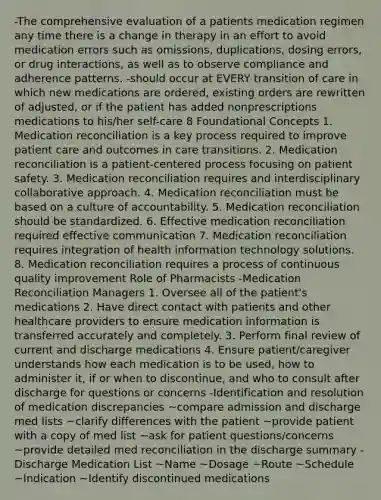 -The comprehensive evaluation of a patients medication regimen any time there is a change in therapy in an effort to avoid medication errors such as omissions, duplications, dosing errors, or drug interactions, as well as to observe compliance and adherence patterns. -should occur at EVERY transition of care in which new medications are ordered, existing orders are rewritten of adjusted, or if the patient has added nonprescriptions medications to his/her self-care 8 Foundational Concepts 1. Medication reconciliation is a key process required to improve patient care and outcomes in care transitions. 2. Medication reconciliation is a patient-centered process focusing on patient safety. 3. Medication reconciliation requires and interdisciplinary collaborative approach. 4. Medication reconciliation must be based on a culture of accountability. 5. Medication reconciliation should be standardized. 6. Effective medication reconciliation required effective communication 7. Medication reconciliation requires integration of health information technology solutions. 8. Medication reconciliation requires a process of continuous quality improvement Role of Pharmacists -Medication Reconciliation Managers 1. Oversee all of the patient's medications 2. Have direct contact with patients and other healthcare providers to ensure medication information is transferred accurately and completely. 3. Perform final review of current and discharge medications 4. Ensure patient/caregiver understands how each medication is to be used, how to administer it, if or when to discontinue, and who to consult after discharge for questions or concerns -Identification and resolution of medication discrepancies ~compare admission and discharge med lists ~clarify differences with the patient ~provide patient with a copy of med list ~ask for patient questions/concerns ~provide detailed med reconciliation in the discharge summary -Discharge Medication List ~Name ~Dosage ~Route ~Schedule ~Indication ~Identify discontinued medications <reason for discontinuation