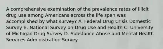 A comprehensive examination of the prevalence rates of illicit drug use among Americans across the life span was accomplished by what survey? A. Federal Drug Crisis Domestic Survey B. National Survey on Drug Use and Health C. University of Michigan Drug Survey D. Substance Abuse and Mental Health Services Administration Survey