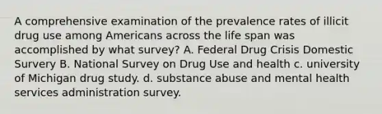 A comprehensive examination of the prevalence rates of illicit drug use among Americans across the life span was accomplished by what survey? A. Federal Drug Crisis Domestic Survery B. National Survey on Drug Use and health c. university of Michigan drug study. d. substance abuse and mental health services administration survey.