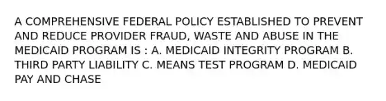 A COMPREHENSIVE FEDERAL POLICY ESTABLISHED TO PREVENT AND REDUCE PROVIDER FRAUD, WASTE AND ABUSE IN THE MEDICAID PROGRAM IS : A. MEDICAID INTEGRITY PROGRAM B. THIRD PARTY LIABILITY C. MEANS TEST PROGRAM D. MEDICAID PAY AND CHASE