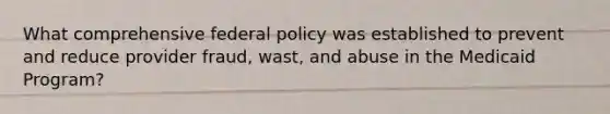 What comprehensive federal policy was established to prevent and reduce provider fraud, wast, and abuse in the Medicaid Program?
