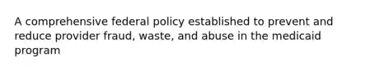 A comprehensive federal policy established to prevent and reduce provider fraud, waste, and abuse in the medicaid program