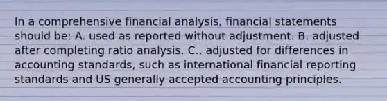 In a comprehensive financial analysis, financial statements should be: A. used as reported without adjustment. B. adjusted after completing ratio analysis. C.. adjusted for differences in accounting standards, such as international financial reporting standards and US generally accepted accounting principles.