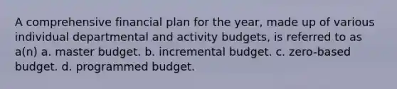 A comprehensive financial plan for the year, made up of various individual departmental and activity budgets, is referred to as a(n) a. master budget. b. incremental budget. c. zero-based budget. d. programmed budget.