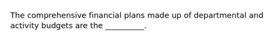 The comprehensive financial plans made up of departmental and activity budgets are the __________.