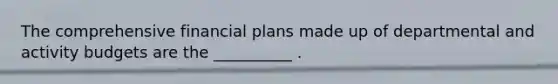 The comprehensive financial plans made up of departmental and activity budgets are the __________ .