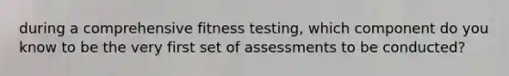 during a comprehensive fitness testing, which component do you know to be the very first set of assessments to be conducted?