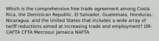 Which is the comprehensive free trade agreement among Costa Rica, the Dominican Republic, El Salvador, Guatemala, Honduras, Nicaragua, and the United States that includes a wide array of tariff reductions aimed at increasing trade and employment? DR-CAFTA CFTA Mercosur Jamaica NAFTA