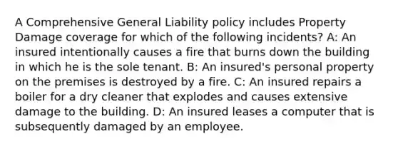 A Comprehensive General Liability policy includes Property Damage coverage for which of the following incidents? A: An insured intentionally causes a fire that burns down the building in which he is the sole tenant. B: An insured's personal property on the premises is destroyed by a fire. C: An insured repairs a boiler for a dry cleaner that explodes and causes extensive damage to the building. D: An insured leases a computer that is subsequently damaged by an employee.