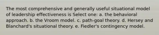 The most comprehensive and generally useful situational model of leadership effectiveness is Select one: a. the behavioral approach. b. the Vroom model. c. path-goal theory. d. Hersey and Blanchard's situational theory. e. Fiedler's contingency model.