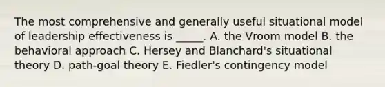 The most comprehensive and generally useful situational model of leadership effectiveness is _____. A. the Vroom model B. the behavioral approach C. Hersey and Blanchard's situational theory D. path-goal theory E. Fiedler's contingency model