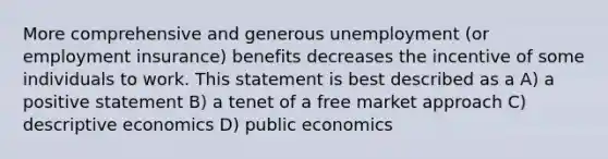 More comprehensive and generous unemployment (or employment insurance) benefits decreases the incentive of some individuals to work. This statement is best described as a A) a positive statement B) a tenet of a free market approach C) descriptive economics D) public economics