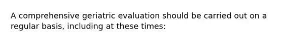 A comprehensive geriatric evaluation should be carried out on a regular basis, including at these times: