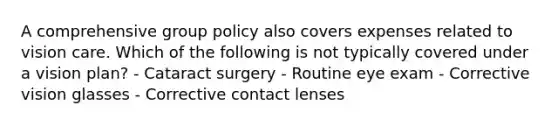 A comprehensive group policy also covers expenses related to vision care. Which of the following is not typically covered under a vision plan? - Cataract surgery - Routine eye exam - Corrective vision glasses - Corrective contact lenses