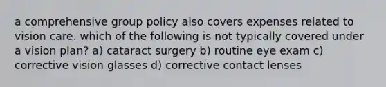 a comprehensive group policy also covers expenses related to vision care. which of the following is not typically covered under a vision plan? a) cataract surgery b) routine eye exam c) corrective vision glasses d) corrective contact lenses