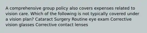 A comprehensive group policy also covers expenses related to vision care. Which of the following is not typically covered under a vision plan? Cataract Surgery Routine eye exam Corrective vision glasses Corrective contact lenses