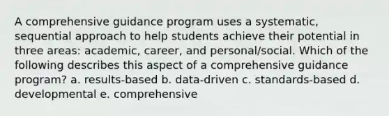 A comprehensive guidance program uses a systematic, sequential approach to help students achieve their potential in three areas: academic, career, and personal/social. Which of the following describes this aspect of a comprehensive guidance program? a. results-based b. data-driven c. standards-based d. developmental e. comprehensive