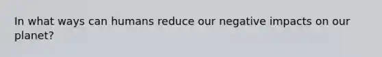 In what ways can humans reduce our negative impacts on our planet?