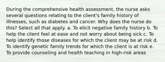 During the comprehensive health assessment, the nurse asks several questions relating to the client's family history of illnesses, such as diabetes and cancer. Why does the nurse do this? Select all that apply. a. To elicit negative family history b. To help the client feel at ease and not worry about being sick c. To help identify those diseases for which the client may be at risk d. To identify genetic family trends for which the client is at risk e. To provide counseling and health teaching in high-risk areas