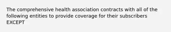 The comprehensive health association contracts with all of the following entities to provide coverage for their subscribers EXCEPT