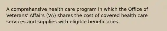 A comprehensive health care program in which the Office of Veterans' Affairs (VA) shares the cost of covered health care services and supplies with eligible beneficiaries.