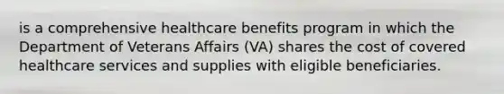 is a comprehensive healthcare benefits program in which the Department of Veterans Affairs (VA) shares the cost of covered healthcare services and supplies with eligible beneficiaries.