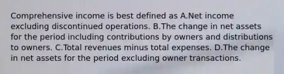 Comprehensive income is best defined as A.Net income excluding discontinued operations. B.The change in net assets for the period including contributions by owners and distributions to owners. C.Total revenues minus total expenses. D.The change in net assets for the period excluding owner transactions.