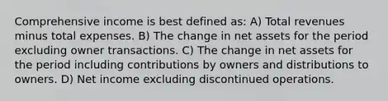 Comprehensive income is best defined as: A) Total revenues minus total expenses. B) The change in net assets for the period excluding owner transactions. C) The change in net assets for the period including contributions by owners and distributions to owners. D) Net income excluding discontinued operations.