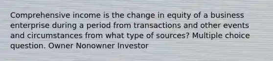 Comprehensive income is the change in equity of a business enterprise during a period from transactions and other events and circumstances from what type of sources? Multiple choice question. Owner Nonowner Investor