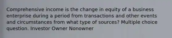 Comprehensive income is the change in equity of a business enterprise during a period from transactions and other events and circumstances from what type of sources? Multiple choice question. Investor Owner Nonowner