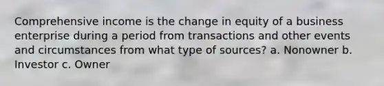 Comprehensive income is the change in equity of a business enterprise during a period from transactions and other events and circumstances from what type of sources? a. Nonowner b. Investor c. Owner