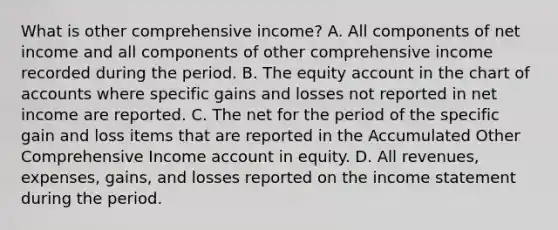 What is other comprehensive income? A. All components of net income and all components of other comprehensive income recorded during the period. B. The equity account in the chart of accounts where specific gains and losses not reported in net income are reported. C. The net for the period of the specific gain and loss items that are reported in the Accumulated Other Comprehensive Income account in equity. D. All revenues, expenses, gains, and losses reported on the income statement during the period.