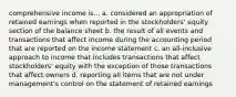 comprehensive income is... a. considered an appropriation of retained earnings when reported in the stockholders' equity section of the balance sheet b. the result of all events and transactions that affect income during the accounting period that are reported on the income statement c. an all-inclusive approach to income that includes transactions that affect stockholders' equity with the exception of those transactions that affect owners d. reporting all items that are not under management's control on the statement of retained earnings