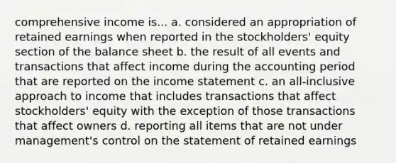 comprehensive income is... a. considered an appropriation of retained earnings when reported in the stockholders' equity section of the balance sheet b. the result of all events and transactions that affect income during the accounting period that are reported on the <a href='https://www.questionai.com/knowledge/kCPMsnOwdm-income-statement' class='anchor-knowledge'>income statement</a> c. an all-inclusive approach to income that includes transactions that affect stockholders' equity with the exception of those transactions that affect owners d. reporting all items that are not under management's control on the statement of retained earnings