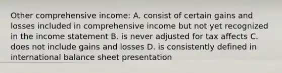 Other comprehensive income: A. consist of certain gains and losses included in comprehensive income but not yet recognized in the <a href='https://www.questionai.com/knowledge/kCPMsnOwdm-income-statement' class='anchor-knowledge'>income statement</a> B. is never adjusted for tax affects C. does not include gains and losses D. is consistently defined in international balance sheet presentation