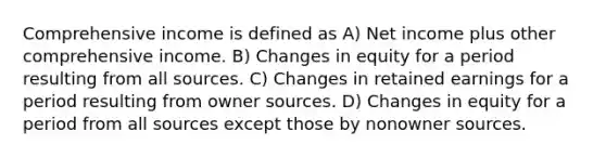 Comprehensive income is defined as A) Net income plus other comprehensive income. B) Changes in equity for a period resulting from all sources. C) Changes in retained earnings for a period resulting from owner sources. D) Changes in equity for a period from all sources except those by nonowner sources.