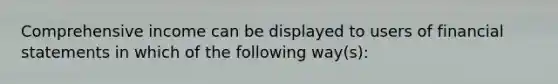 Comprehensive income can be displayed to users of financial statements in which of the following way(s):