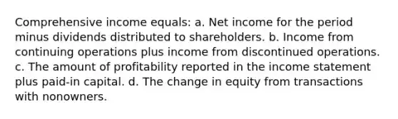 Comprehensive income equals: a. Net income for the period minus dividends distributed to shareholders. b. Income from continuing operations plus income from discontinued operations. c. The amount of profitability reported in the income statement plus paid-in capital. d. The change in equity from transactions with nonowners.