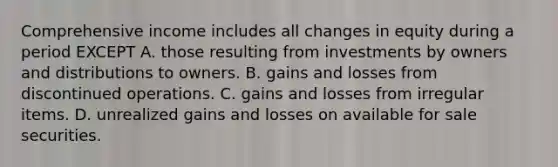 Comprehensive income includes all changes in equity during a period EXCEPT A. those resulting from investments by owners and distributions to owners. B. gains and losses from discontinued operations. C. gains and losses from irregular items. D. unrealized gains and losses on available for sale securities.